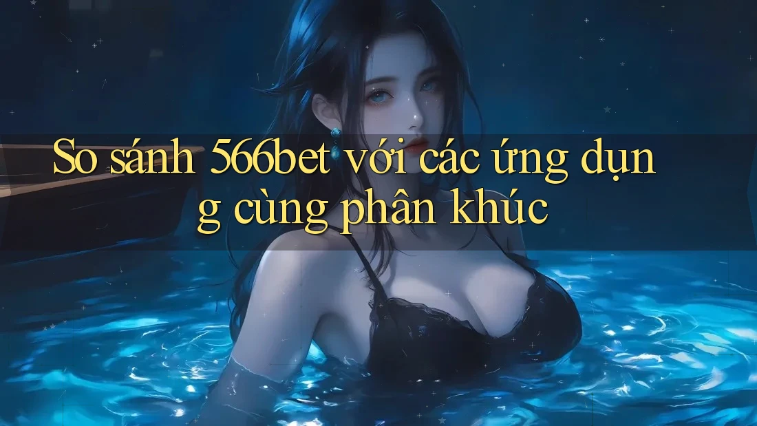 So sánh 566bet với các ứng dụng cùng phân khúc