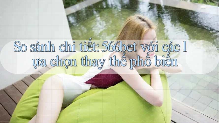 So sánh chi tiết: 566bet với các lựa chọn thay thế phổ biến