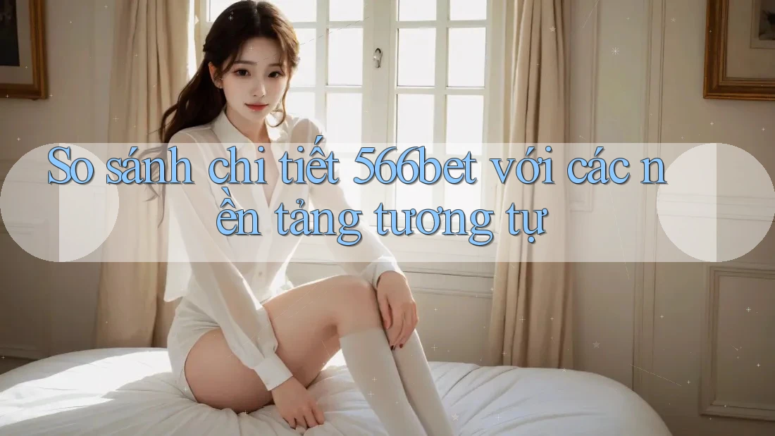 So sánh chi tiết 566bet với các nền tảng tương tự