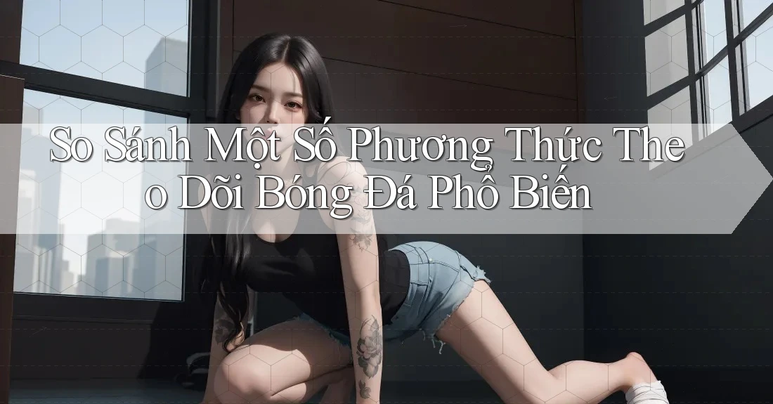 So Sánh Một Số Phương Thức Theo Dõi Bóng Đá Phổ Biến