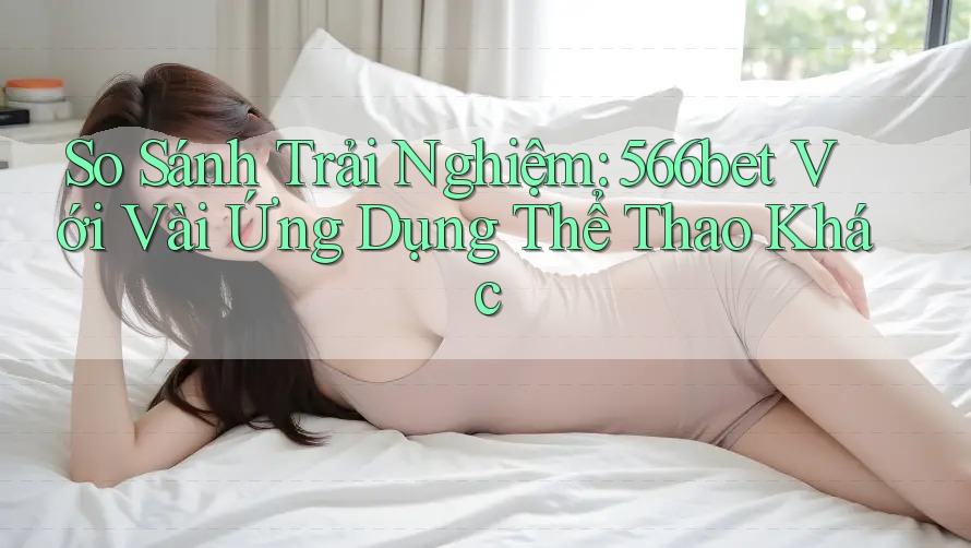 So Sánh Trải Nghiệm: 566bet Với Vài Ứng Dụng Thể Thao Khác