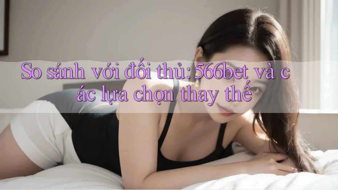 So sánh với đối thủ: 566bet và các lựa chọn thay thế