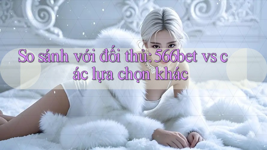So sánh với đối thủ: 566bet vs các lựa chọn khác