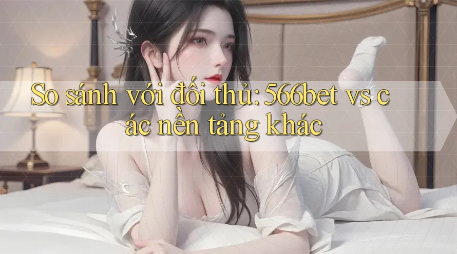 So sánh với đối thủ: 566bet vs. các nền tảng khác