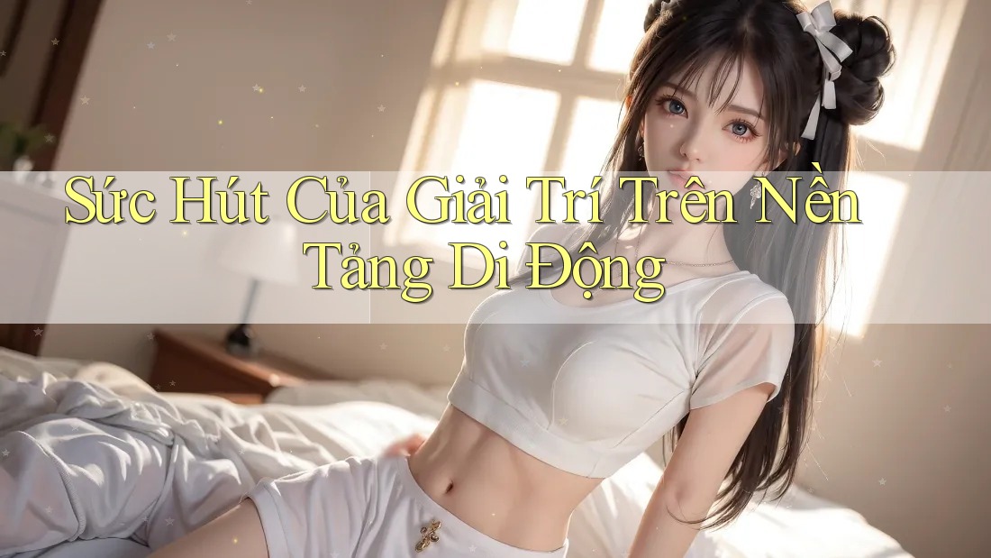 Sức Hút Của Giải Trí Trên Nền Tảng Di Động