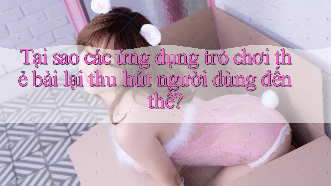 Tại sao các ứng dụng trò chơi thẻ bài lại thu hút người dùng đến thế?