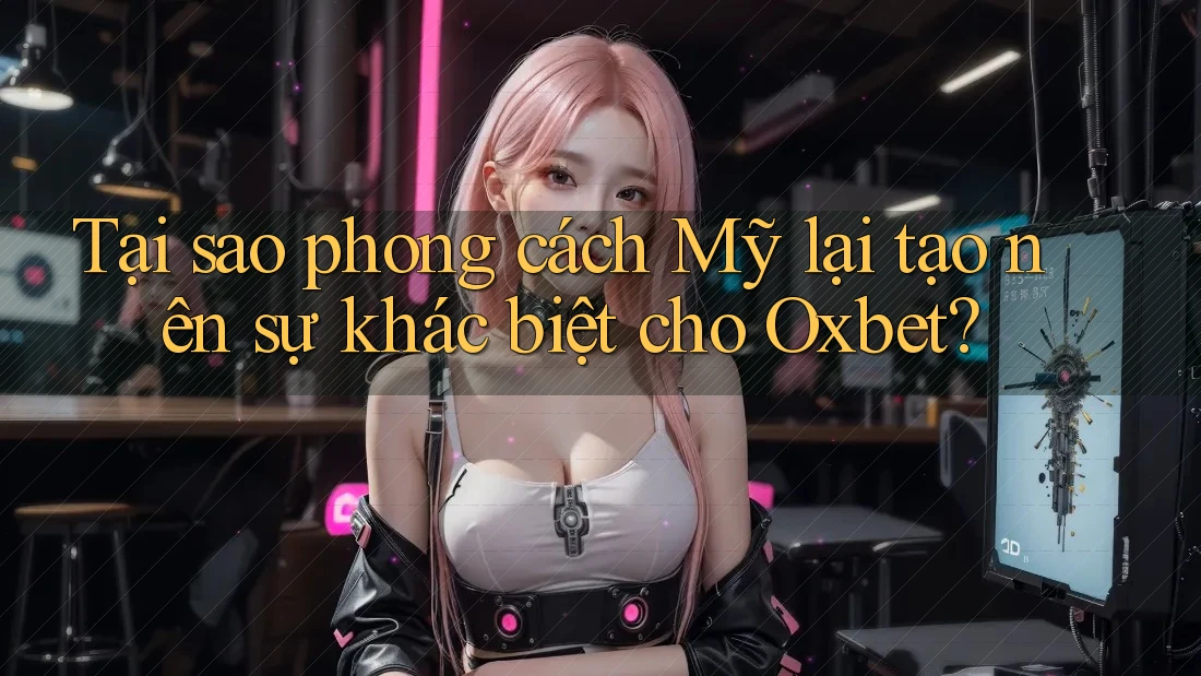 Tại sao phong cách Mỹ lại tạo nên sự khác biệt cho Oxbet?