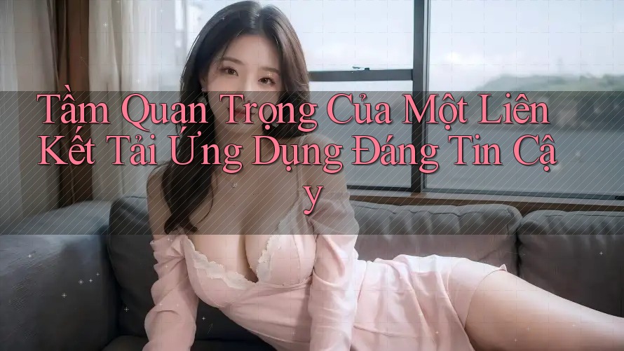 Tầm Quan Trọng Của Một Liên Kết Tải Ứng Dụng Đáng Tin Cậy