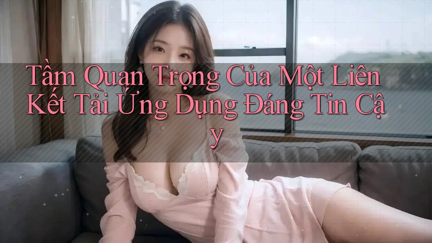 Tầm Quan Trọng Của Một Liên Kết Tải Ứng Dụng Đáng Tin Cậy