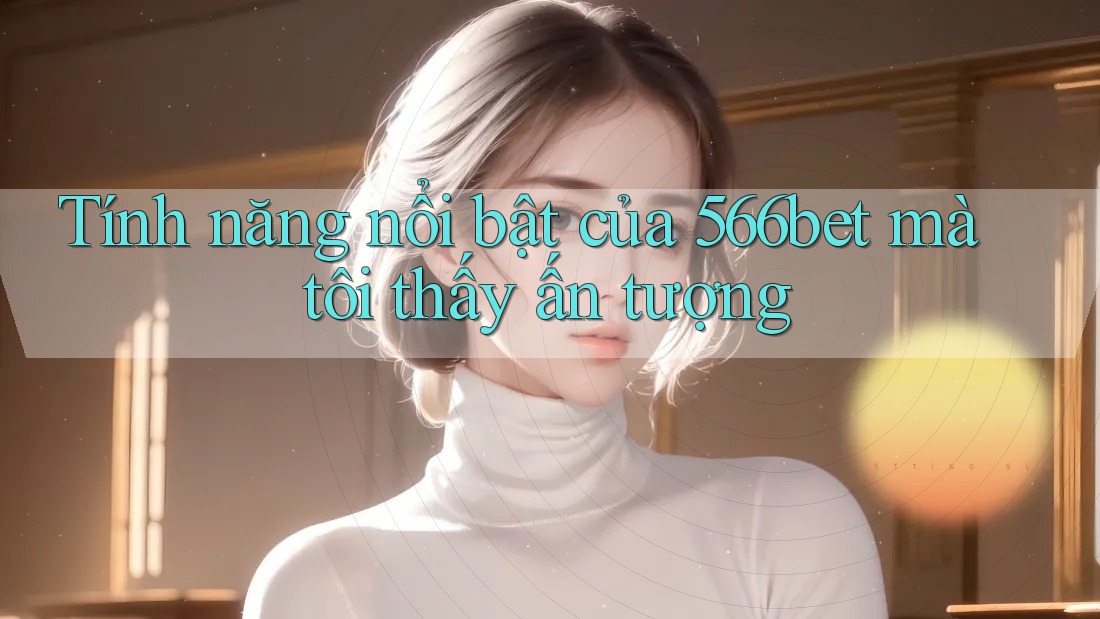 Tính năng nổi bật của 566bet mà tôi thấy ấn tượng