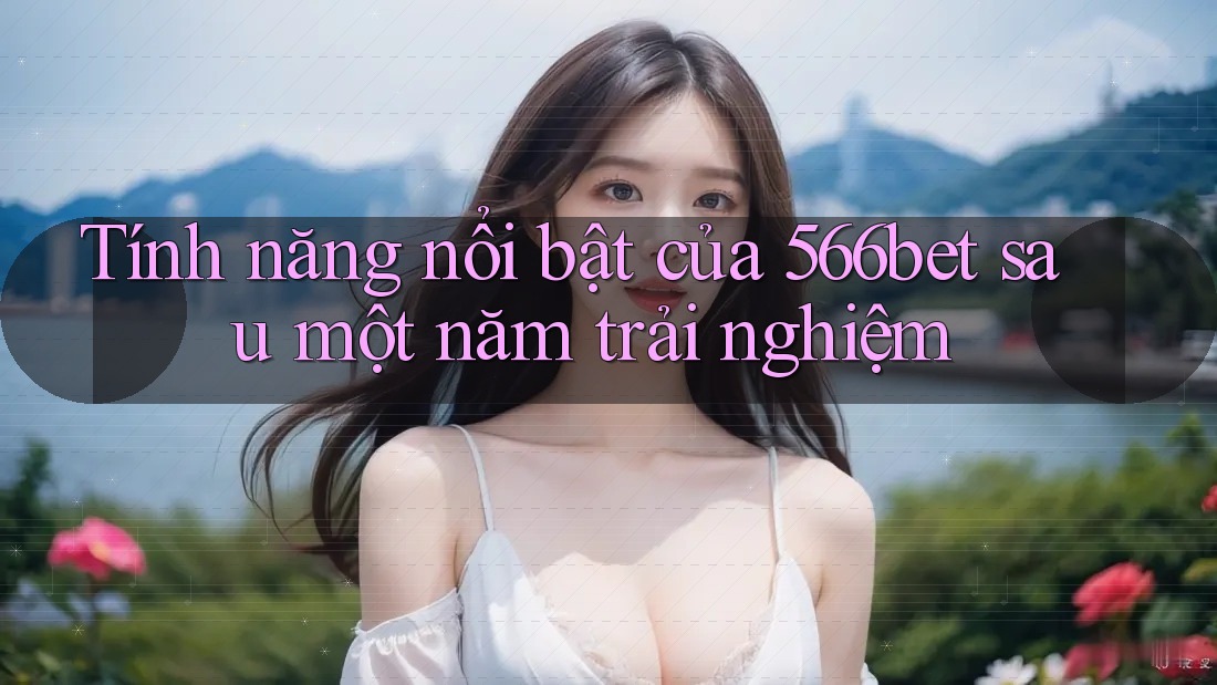 Tính năng nổi bật của 566bet sau một năm trải nghiệm