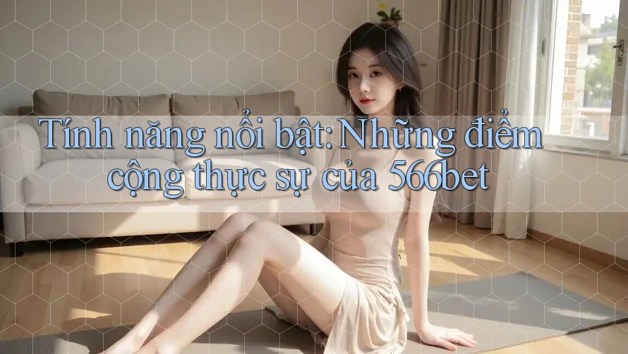 Tính năng nổi bật: Những điểm cộng thực sự của 566bet