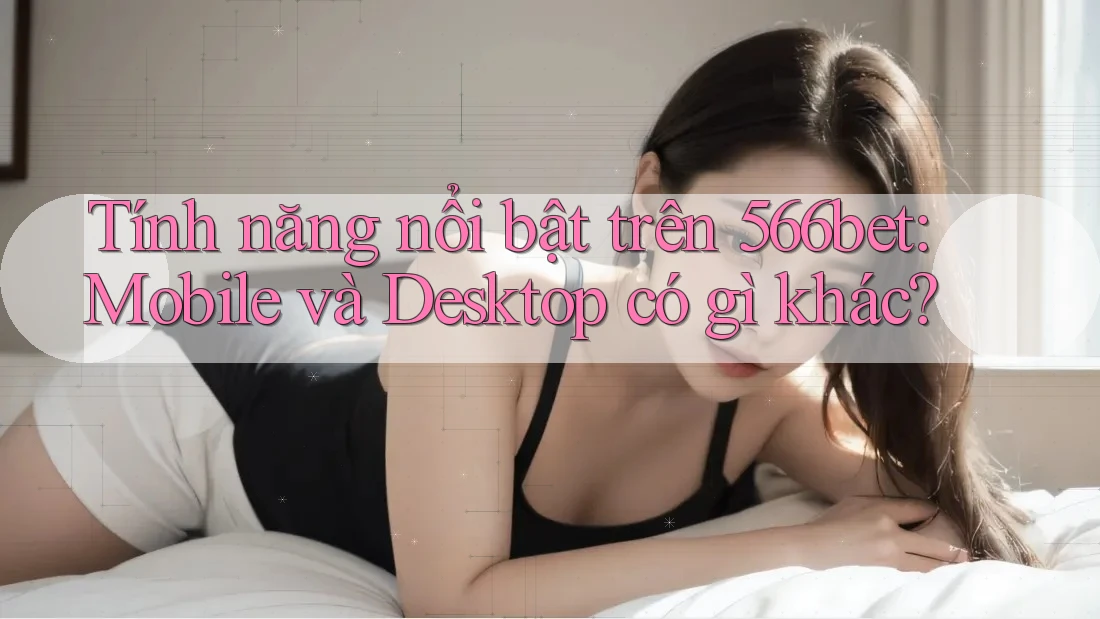 Tính năng nổi bật trên 566bet: Mobile và Desktop có gì khác?