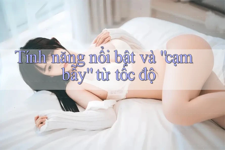 Tính năng nổi bật và “cạm bẫy” từ tốc độ