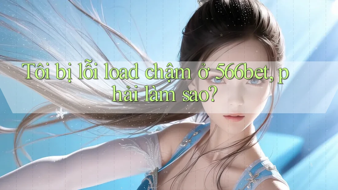 Tôi bị lỗi load chậm ở 566bet, phải làm sao?