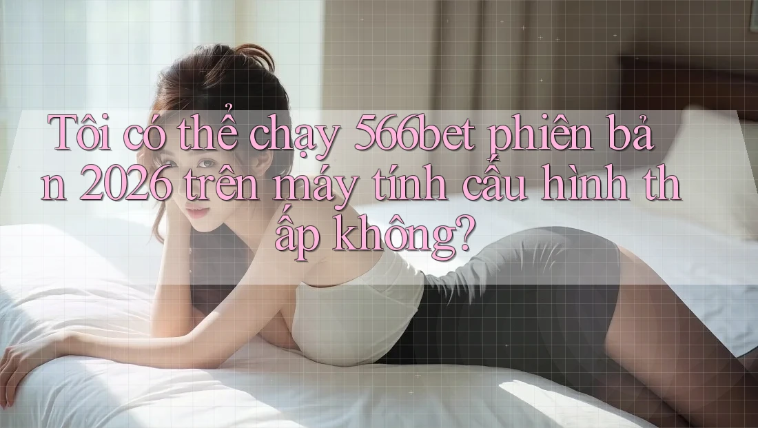 Tôi có thể chạy 566bet phiên bản 2026 trên máy tính cấu hình thấp không?