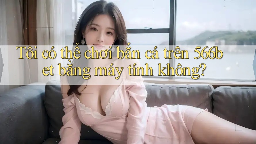 Tôi có thể chơi bắn cá trên 566bet bằng máy tính không?