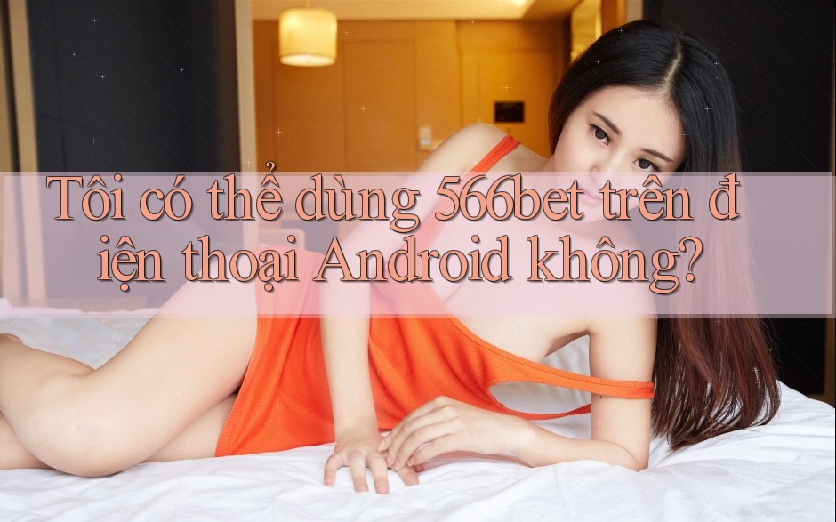Tôi có thể dùng 566bet trên điện thoại Android không? Tôi có thể dùng 566bet trên điện thoại Android không?
