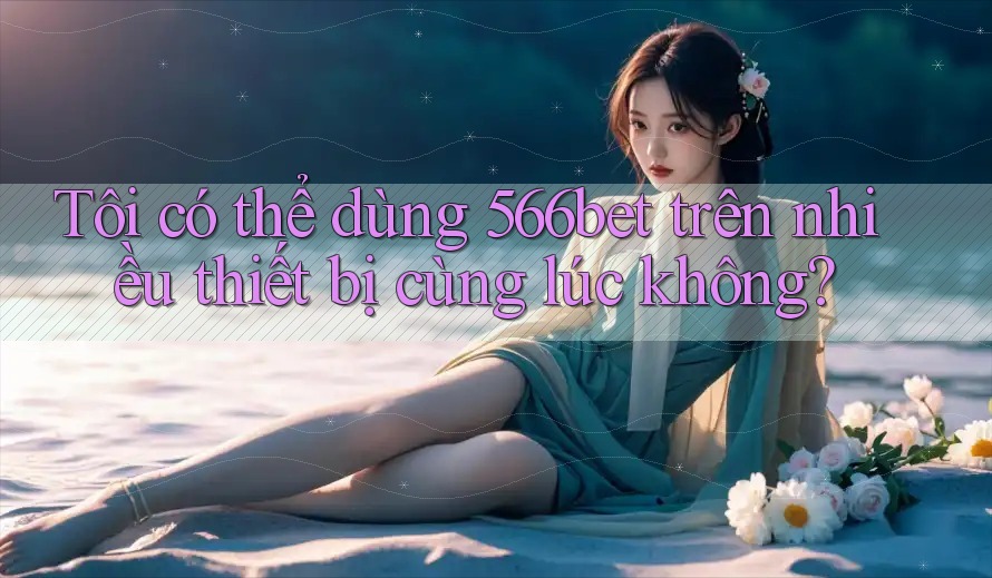 Tôi có thể dùng 566bet trên nhiều thiết bị cùng lúc không?