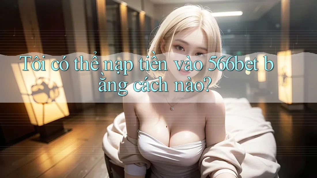 Tôi có thể nạp tiền vào 566bet bằng cách nào?