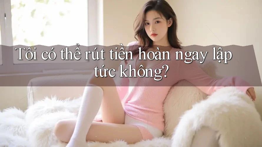 Tôi có thể rút tiền hoàn ngay lập tức không?