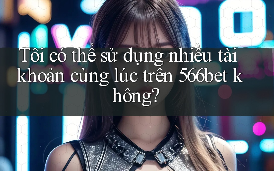 Tôi có thể sử dụng nhiều tài khoản cùng lúc trên 566bet không?