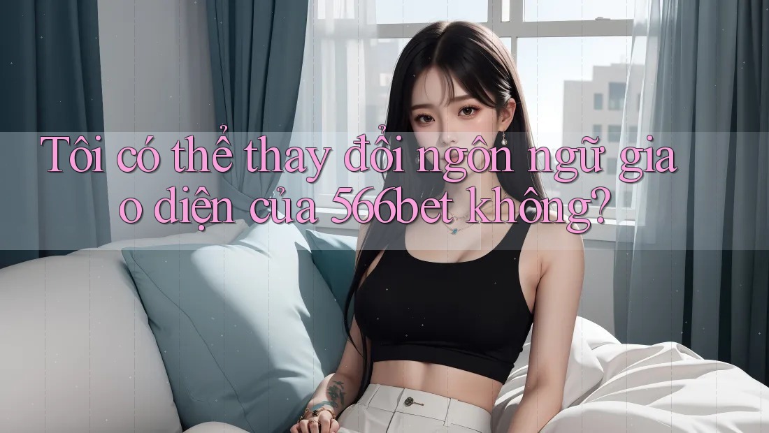 Tôi có thể thay đổi ngôn ngữ giao diện của 566bet không?