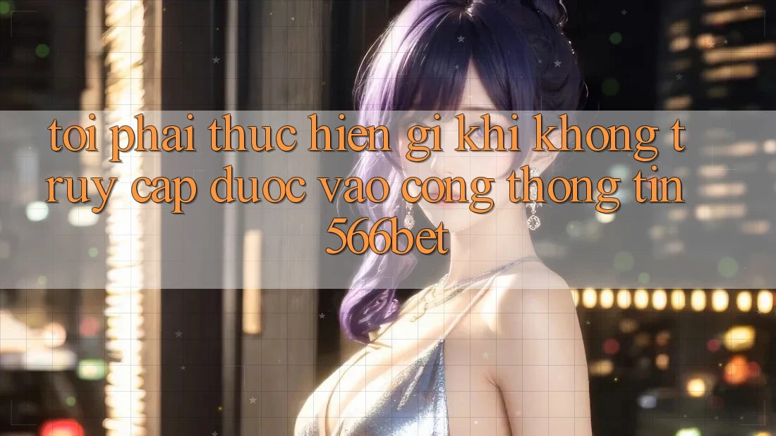Tôi phải thực hiện gì khi không truy cập được vào cổng thông tin 566bet?