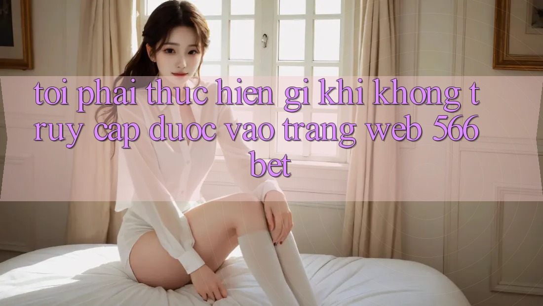 Tôi phải thực hiện gì khi không truy cập được vào trang web 566bet?