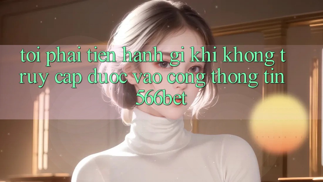 Tôi phải tiến hành gì khi không truy cập được vào cổng thông tin 566bet?