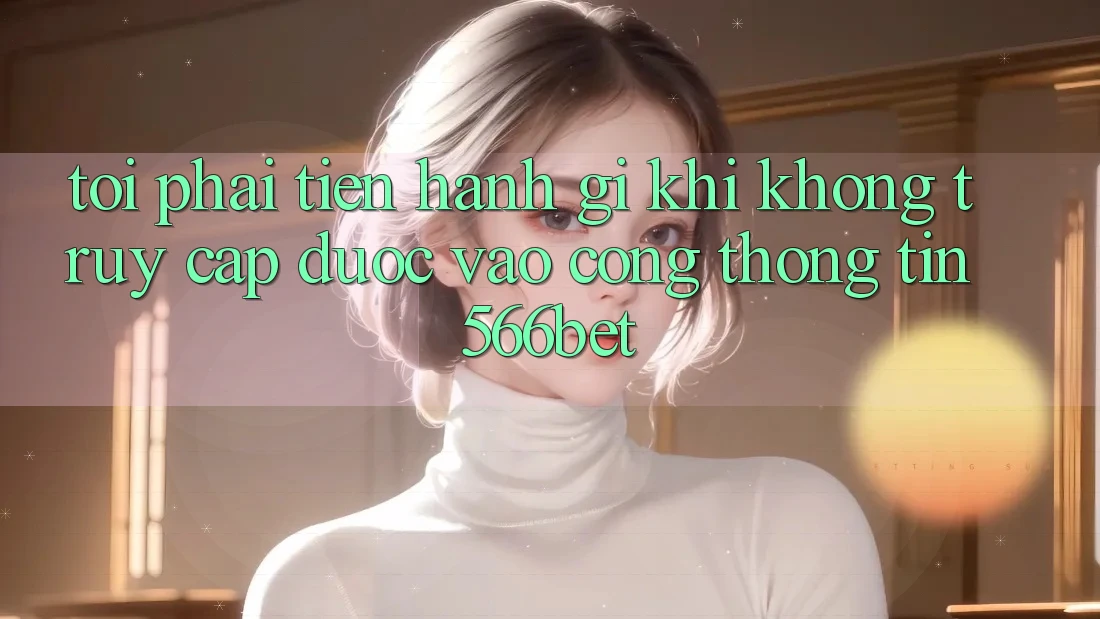 Tôi phải tiến hành gì khi không truy cập được vào cổng thông tin 566bet?