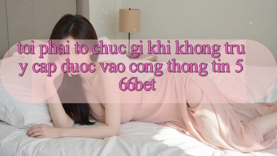 Tôi phải tổ chức gì khi không truy cập được vào cổng thông tin 566bet?