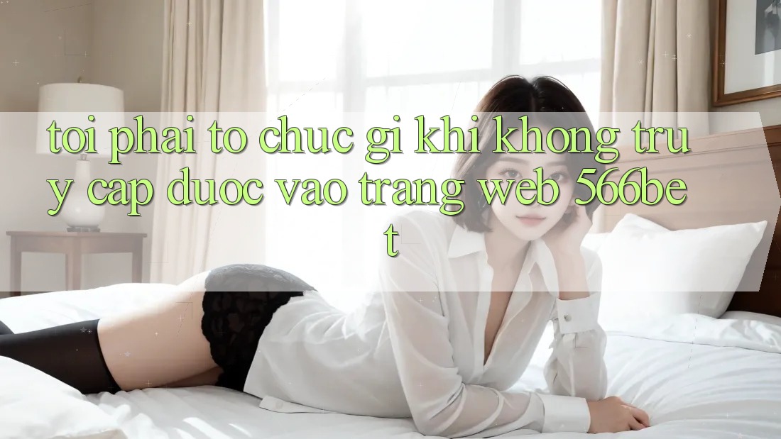 Tôi phải tổ chức gì khi không truy cập được vào trang web 566bet?