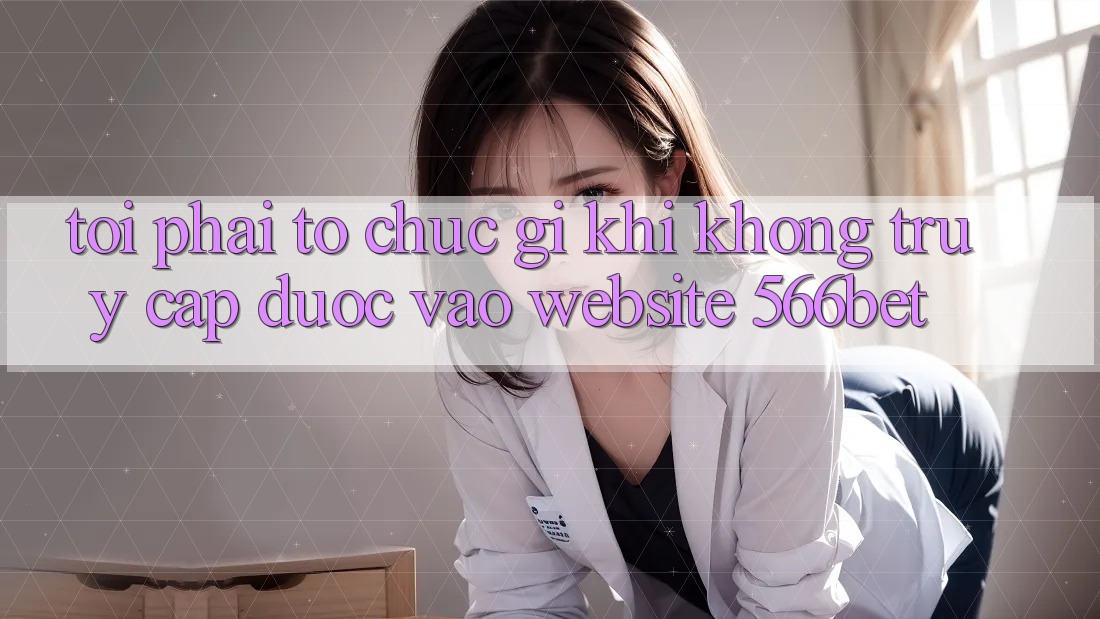 Tôi phải tổ chức gì khi không truy cập được vào website 566bet? Tôi phải tổ chức gì khi không truy cập được vào website 566bet?
