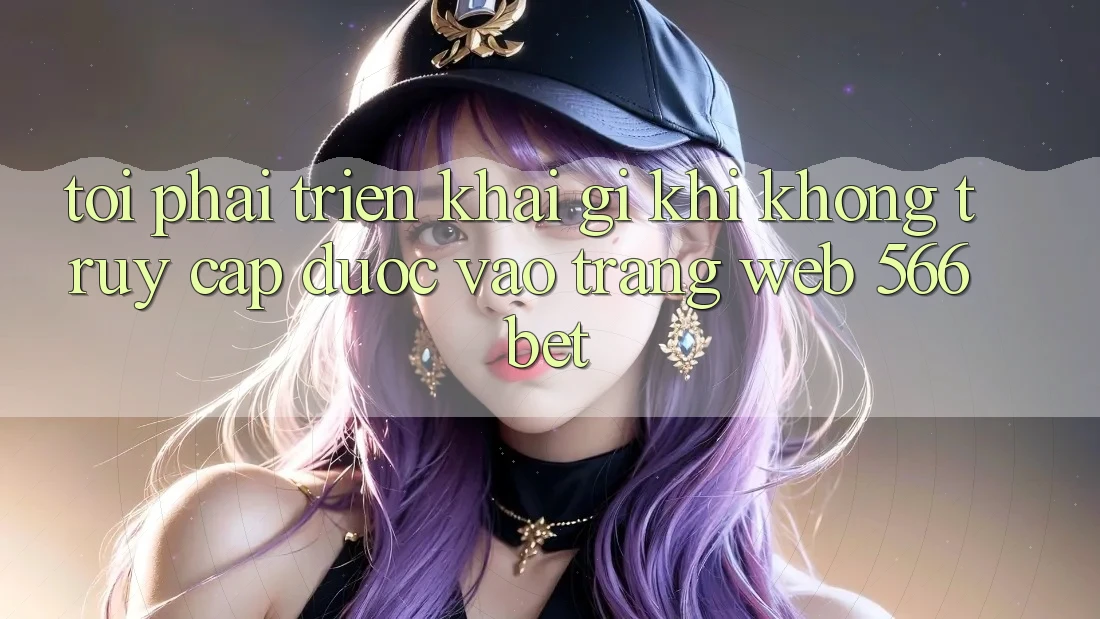 Tôi phải triển khai gì khi không truy cập được vào trang web 566bet?