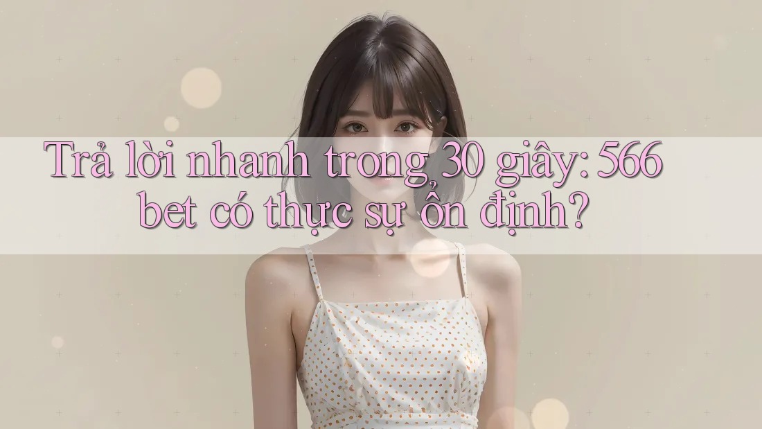 Trả lời nhanh trong 30 giây: 566bet có thực sự ổn định?