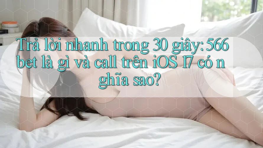 Trả lời nhanh trong 30 giây: 566bet là gì và call trên iOS 17 có nghĩa sao?