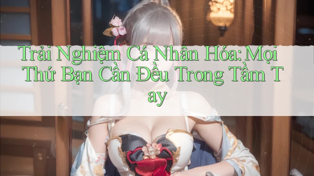 Trải Nghiệm Cá Nhân Hóa: Mọi Thứ Bạn Cần Đều Trong Tầm Tay