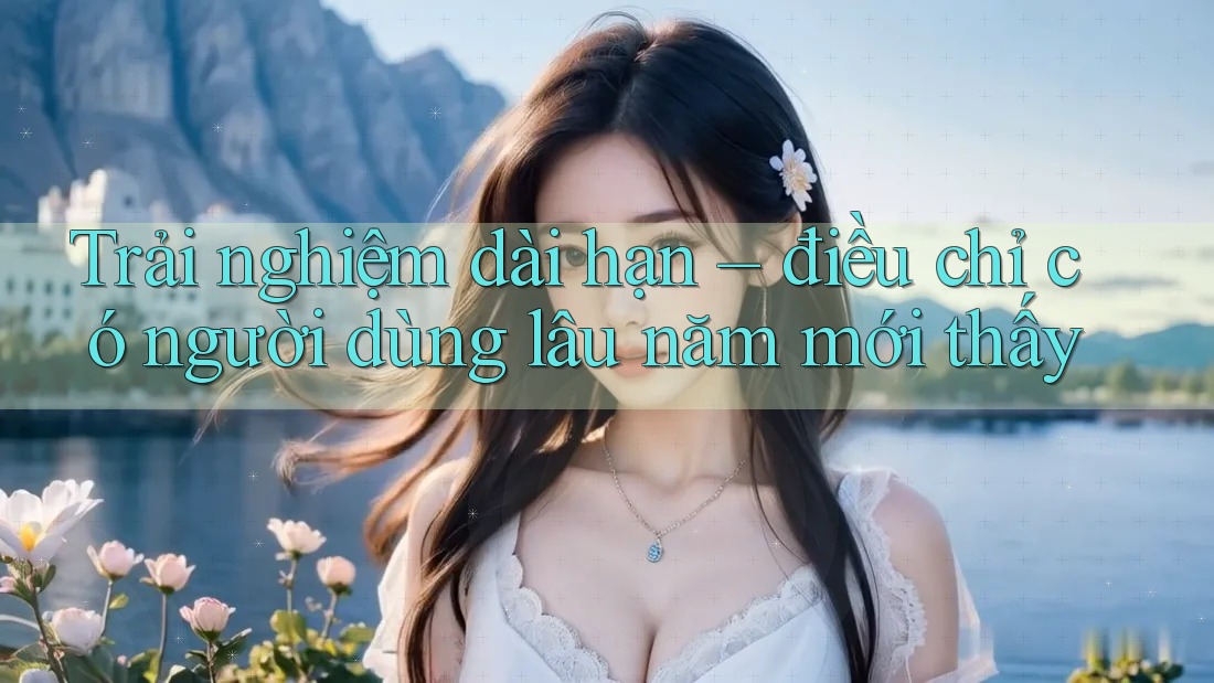 Trải nghiệm dài hạn – điều chỉ có người dùng lâu năm mới thấy