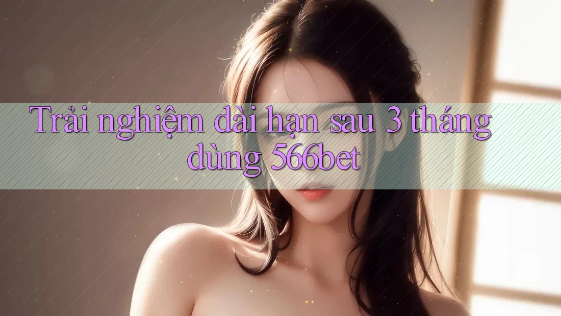 Trải nghiệm dài hạn sau 3 tháng dùng 566bet Trải nghiệm dài hạn sau 3 tháng dùng 566bet