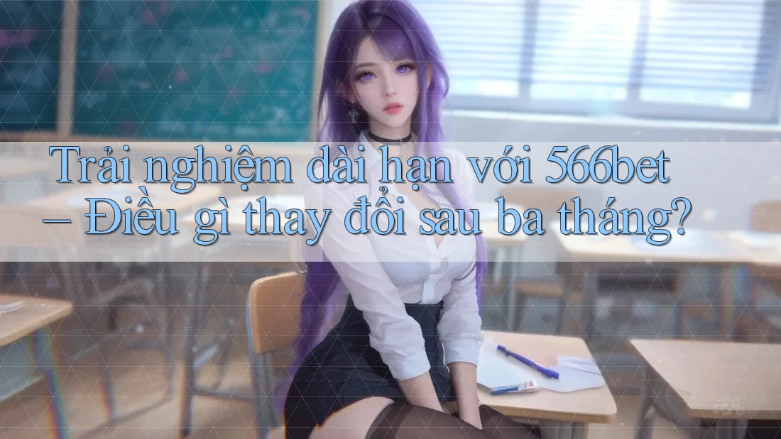 Trải nghiệm dài hạn với 566bet – Điều gì thay đổi sau ba tháng?