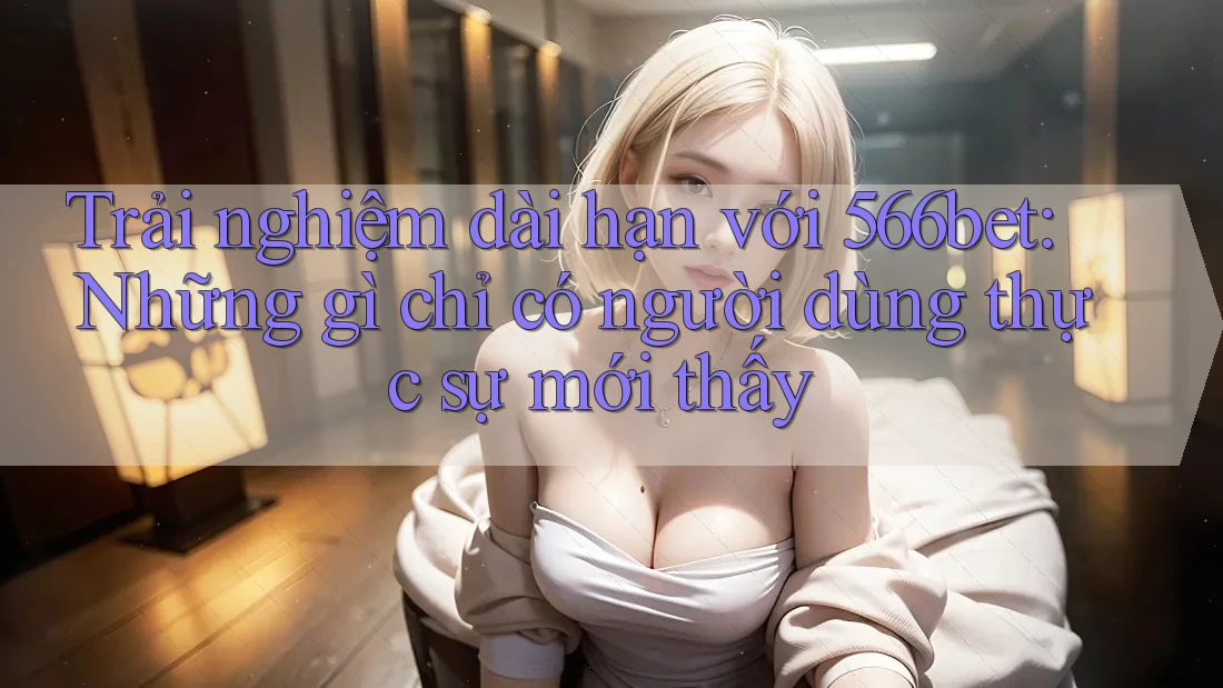 Trải nghiệm dài hạn với 566bet: Những gì chỉ có người dùng thực sự mới thấy