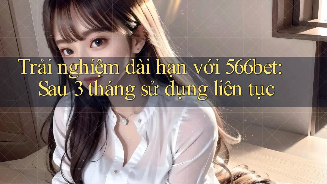 Trải nghiệm dài hạn với 566bet: Sau 3 tháng sử dụng liên tục