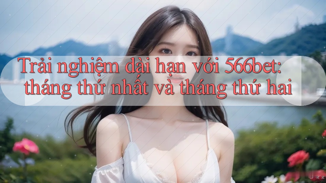 Trải nghiệm dài hạn với 566bet: tháng thứ nhất và tháng thứ hai