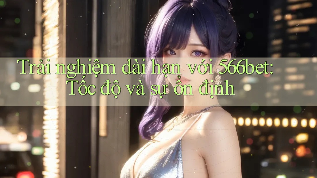 Trải nghiệm dài hạn với 566bet: Tốc độ và sự ổn định