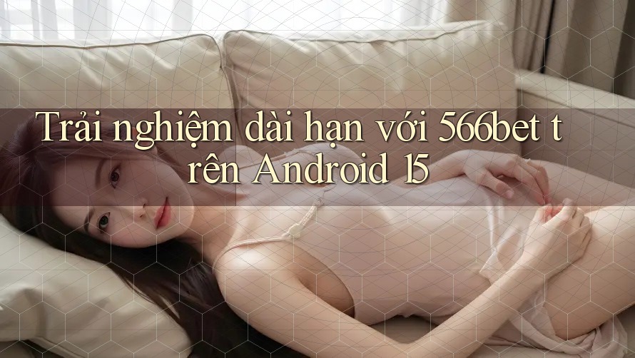 Trải nghiệm dài hạn với 566bet trên Android 15