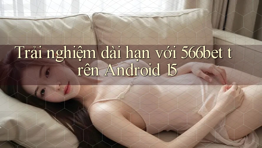 Trải nghiệm dài hạn với 566bet trên Android 15