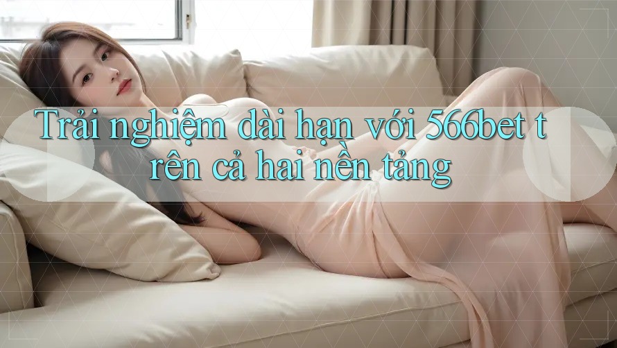 Trải nghiệm dài hạn với 566bet trên cả hai nền tảng