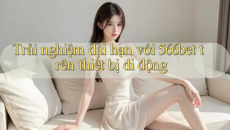 Trải nghiệm dài hạn với 566bet trên thiết bị di động