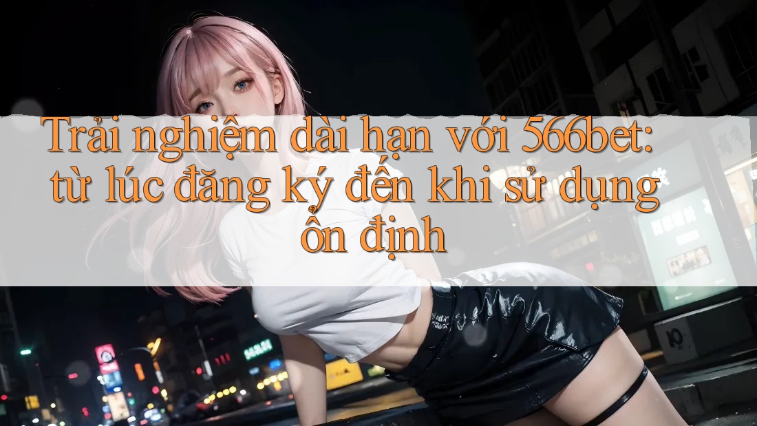 Trải nghiệm dài hạn với 566bet: từ lúc đăng ký đến khi sử dụng ổn định